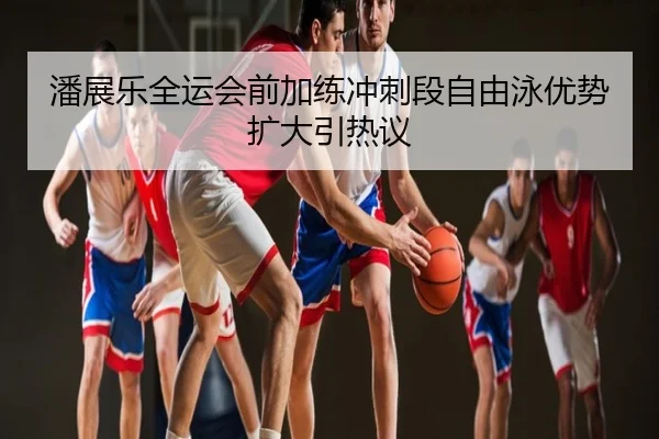 潘展乐全运会前加练冲刺段自由泳优势扩大引热议