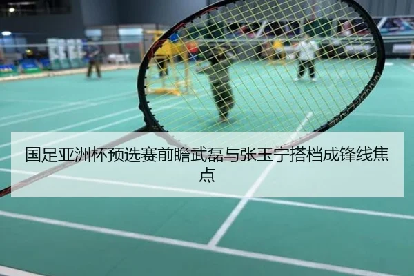 国足亚洲杯预选赛前瞻武磊与张玉宁搭档成锋线焦点